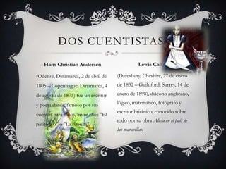 (Odense, Dinamarca, 2 de abril de 1805 – Copenhague, Dinamarca, 4 de agosto de 1875) fue un escritor y poeta danés, famoso por sus cuentos para niños, entre ellos "El patito feo" o "La sirenita".(Daresbury, Cheshire, 27 de enero de 1832 – Guildford, Surrey, 14 de enero de 1898), diácono anglicano, lógico, matemático, fotógrafo y escritor británico, conocido sobre todo por su obra Alicia en el país de las maravillas.Dos cuentistas:Hans Christian AndersenLewis Carroll