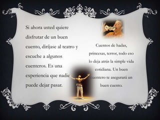 Cuentos de hadas, princesas, terror, todo eso lo deja atrás la simple vida cotidiana. Un buen cuentero te asegurará un buen cuento.Si ahora usted quiere disfrutar de un buen cuento, diríjase al teatro y escuche a algunos cuenteros. Es una experiencia que nadie puede dejar pasar.
