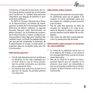 para tratarnos igual



articularlos a través del conocimiento, de ma­                   Información sobre mujeres
nera que se atrevan a pensar por sí mismos(as)
para transformar la realidad dolorosamente                       •	 Una persona de cada diez encuentra algu­
                                                                  	
inequitativa que despoja de derechos a gran                         na justificación para que se golpee a las
parte de la población.                                              mujeres; el mismo porcentaje opina que
   En 2010 el Consejo Nacional para Preve­                          las mujeres son violadas porque provocan
nir la Discriminación y el Instituto de Investi­                    a los hombres.
gaciones Jurídicas de la Universidad Nacional                    •	 Tres de cada diez personas no están de
                                                                  	
Autónoma de México realizaron la segunda                            acuerdo con otorgarle a la mujer el de­
Encuesta Nacional sobre Discriminación en                           recho de decisión al aborto y opinan que
México (Enadis)6 con la finalidad de compren­                       quienes decidan hacerlo deben de ser cas­
der la discriminación y motivar a todos los ac­                     tigadas.
tores posibles a hacer algo para modificar esta                  •	 Casi cuatro de cada diez mujeres pide per­
                                                                  	
realidad injusta. La Enadis ha revelado informa­                    miso a su pareja para salir de noche.
ción que permite comprender la dimensión de
la discriminación en el país. A continuación se                  Información sobre grupos en situación
presentan algunos resultados útiles para las                     de vulnerabilidad
y los docentes.
                                                •	 La mitad de la población opina que no
Información general                                se le debería dar trabajo a una persona
                                                   con discapacidad física cuando en el país
•	 Tres de cada diez personas han sentido que
 	                                                 existe desempleo.
   sus derechos no han sido respetados por •	 Más de la mitad de la gente con disca­
   no tener dinero y casi el mismo porcen­         pacidad reportó que sus ingresos no le
   taje ha sentido vulnerados sus derechos         alcanzan para cubrir sus necesidades y
   por su apariencia física.                       que sus principales problemas son el des­
•	 Los factores que ocasionan división en el       empleo, la discriminación y el no ser au­
   país son: la riqueza, los partidos políticos    tosuficientes.
   y la educación.




  6
      Se puede consultar la Enadis 2010 en el portal electrónico del Conapred: <http://www.conapred.org.mx>.


                                                                                                                                  9
 