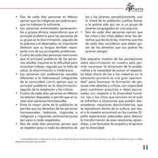 para tratarnos igual



•	 Dos de cada diez personas en México                             las y los jóvenes; paradójicamente, casi
   opinan que los indígenas son pobres por­                        la mitad de la población justifica llamar
   que no trabajan lo suficiente.                                  a la policía sólo por ver a un grupo de
•	 Las personas entrevistadas pertenecien­                         jóvenes congregados en una esquina.
   tes a grupos étnicos respondieron que el                     •	 Seis de cada diez personas opinan que
   principal problema para las personas de                         los niños y las niñas deben tener los de­
   su grupo es la discriminación, seguido de                       rechos que les da la ley, mientras que tres
   la pobreza y el desempleo; es importante                        de cada diez consideran que deben go­
   destacar que su lengua también repre­                           zar de los derechos que sus padres les
   senta uno de sus principales problemas.                         quieran otorgar.
•	 Cuatro de cada diez personas mencionan
   que el principal problema de las perso­                      Esta pequeña muestra de las percepciones
   nas adultas mayores es la dificultad para                    sobre discriminación en nuestro país per-
   encontrar trabajo, seguido por la falta de                   mite reconocer la dimensión de la proble­
   salud, la discriminación e intolerancia.                     mática y la necesidad de actuar al respecto.
•	 Las personas con preferencias sexuales                       La labor diaria de las y los maestros en la
   diferentes a la heterosexual (integrantes                    educación primaria es una gran oportuni­
   de la comunidad lgbttti) opinan que su                       dad7 para favorecer la formación de per­
   principal problema es la discriminación,                     sonas más abiertas y críticas, con capacidad
   seguido de la aceptación y las críticas.                     para cuestionar prejuicios e ideas equivo­
•	 Cuatro de cada diez personas en México                       cadas con respecto a la diversidad huma­
   no estarían dispuestas a permitir que en su                  na. Las y los niños que conviven en el aula
   casa vivan personas homosexuales.                            se enfrentan a situaciones que pueden des­
•	 Entre la mayor parte de la población se                      encadenar reacciones discriminatorias, que
   percibe que los derechos de las personas                     se reproducen dentro de su cultura, por eso,
   homosexuales, lesbianas, migrantes e                         el o la maestra encontrará en los cuentos Ki­
   indígenas y migrantes centroamericanos                       patla experiencias adecuadas para detonar
   son poco o nada respetados.                                  la transformación de esas reacciones apren­
•	 Seis de cada diez personas opinan que                        didas, y así favorecer la empatía y el aprecio
   se respetan poco o nada los derechos de                      por la diversidad.


   7
     Lamentablemente a veces es la única oportunidad de educación formal para las personas; por ello, consideramos que no debe
desperdiciarse esta oportunidad.


                                                                                                                                     11
 