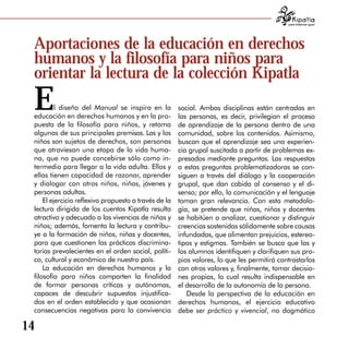 para tratarnos igual




 Aportaciones de la educación en derechos
 humanos y la filosofía para niños para
 orientar la lectura de la colección Kipatla
 E        l diseño del Manual se inspira en la
 educación en derechos humanos y en la pro­
                                                       social. Ambas disciplinas están centradas en
                                                       las personas, es decir, privilegian el proceso
 puesta de la filosofía para niños, y retoma           de aprendizaje de la persona dentro de una
 algunas de sus principales premisas. Las y los        comunidad, sobre los contenidos. Asimismo,
 niños son sujetos de derechos, son personas           buscan que el aprendizaje sea una experien­
 que atraviesan una etapa de la vida huma­             cia grupal suscitada a partir de problemas ex­
 na, que no puede concebirse sólo como in­             presados mediante preguntas. Las respuestas
 termedio para llegar a la vida adulta. Ellos y        a estas preguntas problematizadoras se con­
 ellas tienen capacidad de razonar, aprender           siguen a través del diálogo y la cooperación
 y dialogar con otros niños, niñas, jóvenes y          grupal, que dan cabida al consenso y el di­
 personas adultas.                                     senso; por ello, la comunicación y el lenguaje
     El ejercicio reflexivo propuesto a través de la   toman gran relevancia. Con esta metodolo­
 lectura dirigida de los cuentos Kipatla resulta       gía, se pretende que niñas, niños y docentes
 atractivo y adecuado a las vivencias de niñas y       se habitúen a analizar, cuestionar y distinguir
 niños; además, fomenta la lectura y contribu­         creencias sostenidas sólidamente sobre causas
 ye a la formación de niños, niñas y docentes,         infundadas, que alimentan prejuicios, estereo­
 para que cuestionen las prácticas discrimina­         tipos y estigmas. También se busca que las y
 torias prevalecientes en el orden social, políti­     los alumnos identifiquen y clarifiquen sus pro­
 co, cultural y económico de nuestro país.             pios valores, lo que les permitirá contrastarlos
     La educación en derechos humanos y la             con otros valores y, finalmente, tomar decisio­
 filosofía para niños comparten la finalidad           nes propias, lo cual resulta indispensable en
 de formar personas críticas y autónomas,              el desarrollo de la autonomía de la persona.
 capaces de descubrir supuestos injustifica­              Desde la perspectiva de la educación en
 dos en el orden establecido y que ocasionan           derechos humanos, el ejercicio educativo
 consecuencias negativas para la convivencia           debe ser práctico y vivencial, no dogmático

14
 