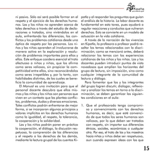 para tratarnos igual



ni pasivo. Sólo así será posible formar en el    patla y al responder las preguntas que guían
respeto y el ejercicio de los derechos huma­     el análisis de la historia. La labor docente es
nos. Las y los niños no aprenden acerca de       fundamental en esta tarea, pues ayudará a
tales derechos a través del estudio de decla­    regular reacciones y conductas que vulneran
raciones o tratados, sino viviéndolos en el      derechos. Esto se convierte en un modelo de
aula, enfrentando las diferencias, los con­      actuación en la vida cotidiana.
flictos y los problemas cotidianos desde una        A través de la narración de las vivencias
óptica de respeto por las personas. Los ni­      en Kipatla, la profesora o profesor podrá re­
ños y las niñas aprenden al involucrarse de      saltar los temas relacionados con la discri­
manera activa en la exploración y resolu­        minación; como se mencionó antes, deberá
ción de problemas importantes para ellos y       relacionar los temas con las experiencias
ellas. Este enfoque cosidera esencial el trato   cotidianas de los niños y las niñas. Las y los
afectuoso a niños y niñas, que los afirma        docentes pueden introducir puntos de vista
como seres valiosos, sin propiciar la com­       novedosos que amplíen los horizontes del
petitividad entre ellos, sino reconociéndolos    grupo de lectura, sin imposición, sino como
como seres irrepetibles y, por lo tanto, con     cualquier integrante de la comunidad de
habilidades distintas, de las cuales se bene­    lectura y diálogo.
ficia la comunidad de aprendizaje.                  Para fomentar que las y los integrantes
    El Manual es una invitación para que el      del grupo logren discutir, dialogar, reflexio­
personal docente descubra que ellos mis­         nar y analizar los temas en torno a la discri­
mos y las niñas y los niños son personas que     minación, se deben garantizar las siguien­
viven en un contexto que les plantea conflic­    tes condiciones en el aula:
tos, problemas, dudas y diversas emociones.
Tales conflictos podrán enfrentarse de mejor     1.	 Que el profesorado tenga compromi­
forma, si se incorporan algunos principios y         so y convencimiento con los derechos
valores implícitos en los derechos humanos           humanos, es decir, que esté convenci­
como la igualdad, el respeto, la tolerancia,         do de que todos los seres humanos son
la cooperación y la solidaridad.                     valiosos, por lo que deben ser tratados
    Las y los niños podrán poner en práctica         con respeto, sin importar sus diferencias
la cooperación, el diálogo, la discusión res­        étnicas, sociales, económicas o cualquier
petuosa, la comprensión de las diferencias           otra. Por eso, el trato de las y los maestros
y el respeto a los derechos de los demás,            hacia niñas y niños debe ser respetuoso,
mediante la lectura grupal de los cuentos Ki­        aun cuando expresen ideas con las que

                                                                                                            15
 