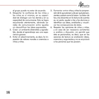para tratarnos igual



     el grupo puede no estar de acuerdo.         5.	 Fomentar entre niños y niñas la compren­
 2.	 Despertar la confianza de las niñas y           sión de lo que piensan y de por qué piensan,
     los niños en sí mismos, en su capaci­           sienten y actúan como lo hacen. La labor de
     dad de dialogar con los demás y en su           las y los docentes en la lectura de cuentos
     capacidad de comunicarse. Esto se logra         es, en parte, ayudar a las y los alumnos a
     escuchando atentamente, abriendo ca­            identificar sus ideas, analizarlas y visuali­
     nales de comunicación entre iguales             zar las consecuencias de éstas.
     sin descalificar las ideas expresadas.      6.	 Respetar las opiniones de niños y niñas,
 3.	 Crear un ambiente distendido y agrada­          y en caso de ser necesario someterlas
     ble, donde el aprendizaje sea una expe­         a análisis y discusión, sin permitir que
     riencia gozosa.                                 ésta se personalice, es decir, que en las
 4.	 Evitar el adoctrinamiento, es decir, la im­     sesiones de lectura se analizarán ideas,
     posición de valores morales o creencias a       creencias y argumentos y no se enjuiciará
     niños y niñas.                                  a las personas que los poseen.




16
 