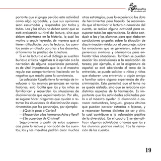 para tratarnos igual



portante que el grupo perciba esta actividad      otras estrategias, pues la experiencia los dota
como algo agradable, y que sus opiniones          de herramientas para hacerlo. Se recomien­
sean escuchadas y respetadas por todos y          da que al terminar la lectura o narración del
todas. Las y los niños no deben sentir que se     cuento, se realice alguna actividad para re­
está evaluando su nivel de lectura, sino que      cuperar todas las aportaciones. Se debe con­
deben adentrarse en la historia, lo cual los      ducir a las y los alumnos para que elaboren
motiva a seguir leyendo, de manera que si         conclusiones grupales sobre la situación de
tienen dificultades para la lectura, los cuen­    discriminación vivida por el personaje, sobre
tos serán un aliado para las y los docentes,      las emociones que se generaron, sobre ex­
al fomentar la práctica de la lectura.            periencias similares y alternativas para en­
   Si en la lectura o en el diálogo se suscitan   frentar tales situaciones. También se pueden
burlas o críticas negativas a la opinión o a la   asociar las conclusiones a la realización de
narración de alguna experiencia personal,         tareas; por ejemplo, si en la asignatura de
es de vital importancia que la o el maestro       español se está abordando el tema de la
regule ese comportamiento haciendo ver lo         entrevista, se puede solicitar a niñas y niños
negativo que resulta para la convivencia.         que elaboren una entrevista a algún amigo
   La colección Kipatla tiene la ventaja de in­   o familiar sobre alguna experiencia de dis­
volucrar a los mismos personajes en varias        criminación. Esto permitirá que el tema no
historias, esto facilita que las y los niños se   se quede aislado, sino que se relacione con
familiaricen y recuerden las situaciones de       distintos aspectos de la formación. Es im­
discriminación que experimentaron. Por ello,      portante que las actividades solicitadas por
se sugiere hacer preguntas que ayuden a re­       la o el maestro ayuden al alumnado a co­
tomar las situaciones de discriminación expe­     nocer costumbres, lenguas, grupos étnicos
rimentadas por los personajes, por ejemplo:       que puedan parecer extraños o lejanos, y
   —¿Qué le pasó a Carlos?                        a reconocer formas distintas de ser y vivir,
   —¿Recuerdan a los hermanos Asha y Yaro?        lo cual contribuye a la valoración positiva
   —¿Se acuerdan de Cristina?                     de la diversidad. En el cuadro 2 se ejempli­
   Seguramente a partir de estas sugeren­         fican algunas actividades o tareas que las y
cias para la lectura y narración de los cuen­     los alumnos podrían realizar, tras la narra­
tos, las y los maestros podrán crear muchas       ción de los cuentos.




                                                                                                           19
 