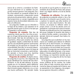 para tratarnos igual


acerca de su entorno y consideren los facto-      de acuerdo en que la gente no compre en la
res que intervienen en su realidad. Las pre­      verdulería de la familia de Frisco sólo porque
guntas siempre generan más preguntas, las y       tienen una religión distinta a la de las demás
los niños estarán en constante análisis de su     personas?
contexto, reconociendo y observando nuevas           Preguntas de reflexión. Con este tipo
estructuras de pensamiento; además, esta ac­      de preguntas se pretende colocar a las y los
titud proporciona un campo inagotable para        alumnos en la situación que el cuento narra,
exponer temas de diversidad, tolerancia y res­    y explorar la reacción que ellos tendrían al
peto a la diferencia.                             presenciar el acto discriminatorio. De esta
    Las preguntas modelo que se intercalan a      manera, se propicia la reflexión sobre su
lo largo de las síntesis y que aparecen en la     propio actuar y el de los demás como es­
siguiente sección giran en torno a los ejes que   pectadores o partícipes de la discriminación.
se presentan a continuación:                      También se pretende que los y las integrantes
    Preguntas de empatía. Este tipo de            del grupo trasladen la situación del cuento a
cuestiones intenta que las y los niños se pon­    su entorno familiar, escolar y comunitario. Por
gan en el lugar del personaje que está siendo     ejemplo: ¿cómo es tu grupo?, ¿son todos y to­
discriminado. Este tipo de actividad es muy       das iguales?
importante y eficaz para enseñar los valores         Las preguntas que se plantean en los resú­
de igualdad, respeto y solidaridad. Se intenta    menes son modelos para detonar la reflexión
que las y los estudiantes generen sentimientos    del tema de la discriminación; sin embargo,
de empatía con las personas en situación de       las y los docentes son quienes conocen mejor
vulnerabilidad. Para ello, la narración desem­    a sus grupos y a la comunidad, por lo que po­
peña un papel importante, pues a lo largo de      drán incluir las preguntas que consideren más
ésta se transmiten emociones y sentimientos.      adecuadas a la edad del grupo, o las necesi­
Por ejemplo: si fueras Juan Luis, ¿sentirías      dades e intereses específicos de cada grupo;
miedo de irte solo a la clase del Mau?            sin embargo, es importante recordar que se
    Preguntas de análisis. El objetivo de es­     debe trabajar con preguntas de los tres tipos
tas preguntas es que los y las integrantes del    mencionados.
grupo identifiquen las razones del acto discri­      En la siguiente sección encontrará las ver­
minatorio. A raíz de este esfuerzo, el grupo,     siones sintéticas de los cuentos, las cuales
guiado por el o la docente, podrá reflexionar     serán útiles en todo momento para tener en
si las razones que desencadenaron el acto de      mente las ideas principales de la historia, que
discriminación poseen relevancia o no, y si son   se representan en las imágenes, y las pregun­
una buena justificación. Por ejemplo: ¿estás      tas que generan discusión y reflexión.

                                                                                                           21
 