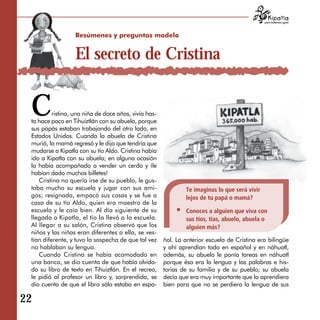 para tratarnos igual




                  Resúmenes y preguntas modelo


                  El secreto de Cristina


 C        ristina, una niña de doce años, vivía has­
 ta hace poco en Tihuiztlán con su abuela, porque
 sus papás estaban trabajando del otro lado, en
 Estados Unidos. Cuando la abuela de Cristina
 murió, la mamá regresó y le dijo que tendría que
 mudarse a Kipatla con su tío Aldo. Cristina había
 ido a Kipatla con su abuela; en alguna ocasión
 la había acompañado a vender un cerdo y ¡le
 habían dado muchos billetes!
    Cristina no quería irse de su pueblo, le gus­
 taba mucho su escuela y jugar con sus ami­                    Te imaginas lo que será vivir
 gos; resignada, empacó sus cosas y se fue a                   lejos de tu papá o mamá?
 casa de su tío Aldo, quien era maestro de la
 escuela y le caía bien. Al día siguiente de su                Conoces a alguien que viva con
 llegada a Kipatla, el tío la llevó a la escuela.              sus tíos, tías, abuelo, abuela o
 Al llegar a su salón, Cristina observó que los                alguien más?
 niños y las niñas eran diferentes a ella, se ves­
 tían diferente, y tuvo la sospecha de que tal vez     ñol. La anterior escuela de Cristina era bilingüe
 no hablaban su lengua.                                y ahí aprendían todo en español y en náhuatl,
    Cuando Cristina se había acomodado en              además, su abuela le ponía tareas en náhuatl
 una banca, se dio cuenta de que había olvida­         porque ésa era la lengua y las palabras e his­
 do su libro de texto en Tihuiztlán. En el recreo,     torias de su familia y de su pueblo; su abuela
 le pidió al profesor un libro y, sorprendida, se      decía que era muy importante que la aprendiera
 dio cuenta de que el libro sólo estaba en espa-       bien para que no se perdiera la lengua de sus

22
 