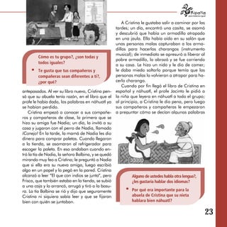 para tratarnos igual


                                                         A Cristina le gustaba salir a caminar por las
                                                     tardes; un día, encontró una casita, se asomó
                                                     y descubrió que había un armadillo atrapado
                                                     en una jaula. Ella había oído en su salón que
                                                     unas personas malas capturaban a los arma­
                                                     dillos para hacerlos charangos (instrumento
                                                     musical); de inmediato se apresuró a liberar al
        Cómo es tu grupo?, ¿son todas y
                                                     pobre armadillo, lo abrazó y se fue corriendo
        todos iguales?
                                                     a su casa. Le hizo un nido y le dio de comer;
        Te gusta que tus compañeros y                le daba miedo soltarlo porque temía que las
        compañeras sean diferentes a ti?,            personas malas lo volvieran a atrapar para ha­
        ¿por qué?                                    cerlo charango.
                                                         Cuando por fin llegó el libro de Cristina en
antepasados. Al ver su libro nuevo, Cristina pen­    español y náhuatl, el profe Jacinto le pidió a
só que su abuela tenía razón, en el libro que el     la niña que leyera en náhuatl a todo el grupo;
profe le había dado, las palabras en náhuatl ya      al principio, a Cristina le dio pena, pero luego
se habían perdido.                                   sus compañeros y compañeras le empezaron
    Cristina empezó a conocer a sus compañe­         a preguntar cómo se decían algunas palabras
ros y compañeras de clase, la primera que se         en náhuatl.
hizo su amiga fue Nadia; un día, la invitó a su
casa y jugaron con el perro de Nadia, llamado
¡Conejo! En la tarde, la mamá de Nadia les dio
dinero para comprar paletas. Cuando llegaron
a la tienda, se asomaron al refrigerador para
escoger la paleta. En eso andaban cuando en­
tró la tía de Nadia, la señora Balbina, y se quedó
mirando muy feo a Cristina; le preguntó a Nadia
que si ella era su nueva amiga, luego escribió
algo en un papel y lo pegó en la pared. Cristina
alcanzó a leer “El que con indios se junta“, pero            Alguno de ustedes habla otra lengua?,
Frisco, que también estaba en la tienda, se subió            ¿les gustaría hablar dos idiomas?
a una caja y lo arrancó, arrugó y tiró a la basu­
ra. La tía Balbina se rió y dijo que seguramente             Por qué era importante para la
Cristina ni siquiera sabía leer y que se fijaran             abuela de Cristina que su nieta
bien con quién se juntaban.                                  hablara bien náhuatl?

                                                                                                                23

 