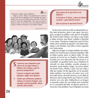 para tratarnos igual




                                                                                 Qué opinas de lo que hizo la tía 

     –¿Cuánto le debo, señor Esteban?
         Pagó y se fue. Todos nos quedamos en silencio.
                                                                                 Balbina?

     Yo me sentí fría,congelada como la paleta de yogurt.                        Si tú fueras Cristina, ¿cómo te habrías 

     Nadia me miró y se volteó para otro lado. Juan Luis
                                                                                 sentido?, ¿qué habrías hecho?

     cerró la tapa del refrigerador. Pero eso que dijo la
     señora, como un aire frío, ya se nos había metido al
                                                                                 Qué te parece lo que hizo Frisco?

     cuerpo. Hasta el corazón se nos había metido.

                                        El secreto de Cristina, p. 16.
                                                                             Cristina les contó que ella se despertaba so-
                                                                         lita, bien temprano, para ir por agua. Sus ami-
                                                                         gos y amigas no podían creer que en el pueblo
                                                                         de Cristina sólo hubiera una llave y que todos
                                                                         y todas tuvieran que llenar cubetas y llevarlas
                                                                         a sus casas. Tampoco imaginaron que Cristina
                                                                         sabía cómo quitarle el aguijón a los alacranes,
                                                                         trepar a los árboles más altos y hacer juguetes
                                                                         con hojas secas.
                                                                             Algunos amigos y amigas estaban tan extra-
                                                                         ñados con Cristina que a veces la espiaban. Ella
                                                                         se daba cuenta, pero no decía nada. Un día,
                                                                         cuando se fue la luz en Kipatla, Cristina salió
                                                                         al patio con una vela para dar de comer a su
                                                                         armadillo. Le gustaba hacer eso y hablarle en

        S    i tuvieras una compañera que
             viniera de un lugar lejano y
             hablara otra lengua, ¿qué te
                                                                         náhuatl; en esas andaba, cuando empezó a
                                                                         escuchar voces bajitas, luego, vio como salían
                                                                         corriendo Frisco, Nadia y Juan Luis con todo y
             gustaría preguntarle?                                       silla de ruedas. Al día siguiente, en la escuela,
             Conoces a alguien que hable                                 todos estaban muy serios y la veían raro; a la
             náhuatl o algún otro idioma?                                hora del recreo, el profe Jacinto y su tío Aldo la
             Sabías que utilizamos palabras                              llamaron para preguntarle qué hacía la noche
                                                                         anterior con una vela, hablando en su lengua
             nahuas en nuestra lengua?, por
                                                                         y sacando cosas de una bolsa para ponerlas
             ejemplo: pozole (pozolli), chicle
                                                                         en un montecito de lodo. Le dijeron que los ni­
             (tzictli) elote (elotl).
                                                                         ños y las niñas estaban muy intrigados con esas

24
 