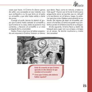 para tratarnos igual



cosas que hacía. A Cristina le dieron ganas        que decía: “Aquí, como es natural, a todos se
de soltar una carcajada en ese instante, tuvo      trata igual”. Fueron con el tío de Cristina para
que confesarle a su tío que tenía en el patio      preguntarle cómo se escribía eso en náhuatl
un armadillo y que sólo había salido a darle       y lo escribieron en el letrero; luego, le pidie­
de comer.                                          ron permiso a don Esteban para ponerlo en su
   Cuando el profe Jacinto le platicó al gru­      tienda. De regreso de dejar al armadillo, pa­
po que Cristina había salvado al armadillo y       saron a la tienda y Cristina se quedó muy con­
que lo tenía en su casa, todos se pusieron muy     tenta cuando vio el letrero escrito en su lengua.
contentos, y llevaron al armadillo a un área          Al día siguiente, Cristina llevó su balón de
protegida de la universidad.                       básquet para jugar con sus amigos y amigas
   Nadia, Frisco y Juan Luis, le habían prepara­   en el recreo. Se divirtió muchísimo y ¡metió
do una sorpresa a Cristina; hicieron un letrero    dos canastas!




                                 Estás de acuerdo en que Cristina
                                 aprenda en dos idiomas lo que
                                 enseñan en la escuela?
                                 Crees que Cristina sólo debería
                                 hablar español?




                                                                                                              25
 