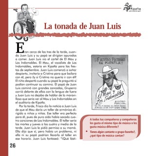 para tratarnos igual




                        La tonada de Juan Luis

 E      ran cerca de las tres de la tarde, cuan­
 do Juan Luis y su papá se dirigían apurados
 a comer. Juan Luis vio el cartel de El Mau y
 Los Indomables. El Mau, el vocalista de Los
 Indomables, estaría en Kipatla para las fies­
 tas de septiembre. Juan Luis comenzó a soñar
 despierto, invitaría a Cristina para que bailara
 con él, pero ¿y si Cristina no quería ir con él?
 El niño despertó cuando su papá le preguntó si
 podían continuar su camino. El papá de Juan
 Luis caminó con grandes zancadas, Gruperro
 corrió delante de ellos con la lengua de fuera
 y Juan Luis no dejaba de hablar de lo maravi­
 lloso que sería ver al Mau y Los Indomables en
 el auditorio de Kipatla.
    Por la tarde, Frisco dio la noticia a Juan Luis
 de que el Mau daría un taller de armónica di­
 rigido a niños y niñas. Ese taller era perfecto
 para él, pues de puro oído había sacado cua­
 tro canciones de Los Indomables. El taller sería     A todos tus compañeros y compañeras
 los martes y jueves a las cuatro y media de la       les gusta el mismo tipo de música o les
 tarde. Juan Luis le pidió permiso a su mamá.         gusta música diferente?
 Ella dijo que sí, pero había un problema, ni         Tienes algún cantante o grupo favorito?,
 ella ni su papá podrían llevarlo al taller en        ¿qué tipo de música cantan?
 ese horario. Juan Luis fantaseó: “¡Qué lásti­

26
 
