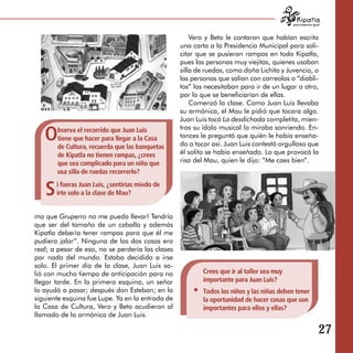 para tratarnos igual



                                                      Vero y Beto le contaron que habían escrito
                                                  una carta a la Presidencia Municipal para soli­
                                                  citar que se pusieran rampas en toda Kipatla,
                                                  pues las personas muy viejitas, quienes usaban
                                                  silla de ruedas, como doña Lichita y Juvencio, o
                                                  las personas que salían con carreolas o “diabli­
                                                  tos” las necesitaban para ir de un lugar a otro,
                                                  por lo que se beneficiarían de ellas.
                                                      Comenzó la clase. Como Juan Luis llevaba
                                                  su armónica, el Mau le pidió que tocara algo.
                                                  Juan Luis tocó La desdichada completita, mien­

   O   bserva el recorrido que Juan Luis          tras su ídolo musical lo miraba sonriendo. En­
       tiene que hacer para llegar a la Casa      tonces le preguntó que quién le había enseña­
       de Cultura, recuerda que las banquetas     do a tocar así. Juan Luis contestó orgulloso que
       de Kipatla no tienen rampas, ¿crees        él solito se había enseñado. Lo que provocó la
       que sea complicado para un niño que        risa del Mau, quien le dijo: “Me caes bien”.
       usa silla de ruedas recorrerlo?


   S   i fueras Juan Luis, ¿sentirías miedo de
       irte solo a la clase de Mau?


ma que Gruperro no me pueda llevar! Tendría
que ser del tamaño de un caballo y además
Kipatla debería tener rampas para que él me
pudiera jalar”. Ninguna de las dos cosas era
real; a pesar de eso, no se perdería las clases
por nada del mundo. Estaba decidido a irse
solo. El primer día de la clase, Juan Luis sa­
lió con mucho tiempo de anticipación para no              Crees que ir al taller sea muy
llegar tarde. En la primera esquina, un señor             importante para Juan Luis?
lo ayudó a pasar; después don Esteban; en la              Todos los niños y las niñas deben tener
siguiente esquina fue Lupe. Ya en la entrada de           la oportunidad de hacer cosas que son
la Casa de Cultura, Vero y Beto acudieron al              importantes para ellos y ellas?
llamado de la armónica de Juan Luis.

                                                                                                              27
 