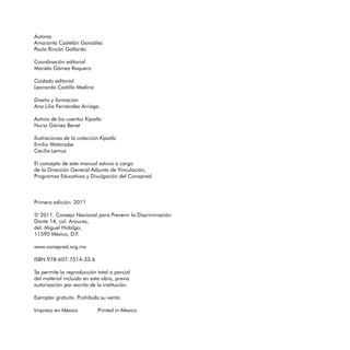 Autoras
Amaranta Castelán González
Paula Rincón Gallardo

Coordinación editorial
Mariela Gómez Roquero

Cuidado editorial
Leonardo Castillo Medina

Diseño y formación
Ana Lilia Fernández Arriaga

Autora de los cuentos Kipatla
Nuria Gómez Benet

Ilustraciones de la colección Kipatla
Emilio Watanabe

Cecilia Lemus


El concepto de este manual estuvo a cargo 

de la Dirección General Adjunta de Vinculación,

Programas Educativos y Divulgación del Conapred.




Primera edición: 2011


© 2011. Consejo Nacional para Prevenir la Discriminación

Dante 14, col. Anzures,

del. Miguel Hidalgo,

11590 México, D.F.


www.conapred.org.mx


ISBN 978-607-7514-33-6


Se permite la reproducción total o parcial

del material incluido en esta obra, previa

autorización por escrito de la institución.


Ejemplar gratuito. Prohibida su venta.


Impreso en México           Printed in Mexico

 