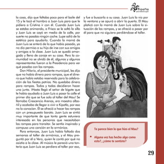 para tratarnos igual



la cosa, dijo que faltaba poco para el baile del     y fue a buscarlo a su casa. Juan Luis lo vio por
15 y le tocó el hombro a Juan Luis para que le       la ventana y se apuró a abrir la puerta. El Mau
pidiera a Cristina ir con él. Cuando Juan Luis       platicó con la mamá de Juan Luis sobre la si­
se estaba animando, a Frisco se le soltó la silla    tuación de las rampas, y se ofreció a pasar por
y Juan Luis se cayó en medio de la calle, por        él para que no siguiera perdiéndose el taller.
suerte no pasaba ningún coche. Lupe salió de la
estética para ayudarlo. Cuando la mamá de
Juan Luis se enteró de lo que había pasado, ya
no dio permiso a su hijo de irse con sus amigos
y amigas a la clase. Juan Luis se quedó amar­
gado y lleno de coraje en su casa. Pero la co­
munidad no se olvidó de él, algunas y algunos
representantes fueron a la Presidencia para ver
qué pasaba con las rampas.
    Don Hilario, el presidente municipal, les dijo
que no había dinero para rampas, que el dine­
ro que había estaba reservado para la celebra­
ción de las fiestas patrias. No quedaba dinero
para rampas. Todos y todas decidieron hacer
una junta. ¡Hasta llegó el señor de bigote que
le había ayudado a Juan Luis a pasar la calle el
primer día que se fue solo al taller del Mau! Se
llamaba Crescencio Arenas, era maestro alba­
ñil y acababa de llegar a vivir a Kipatla, por eso
no lo conocían. Él se ofreció a hacer las rampas
con un presupuesto barato. Juan Luis se sintió
muy importante de que tanta gente estuviera
interesada en las personas que necesitaban
las rampas para transitar. Se sentía inspirado y
compuso una canción en la armónica.                         Te parece bien lo que hizo el Mau?
    Para entonces, Juan Luis había faltado dos
semanas al taller de armónica, y el Mau pre­
                                                            Alguna vez has hecho algo como
guntó por él a Vero, quien le contó por qué no
                                                            esto?, ¿cómo te sentiste?
asistía a la clase. Al músico le pareció una ton­
tería que Juan Luis se perdiera el taller por eso,

                                                                                                                29
 