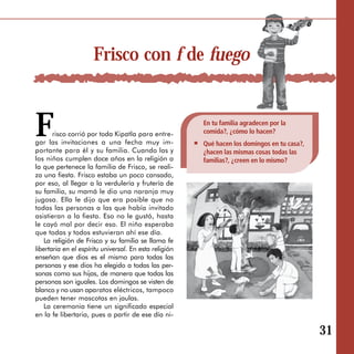 Frisco con f de fuego


F      risco corrió por toda Kipatla para entre ­
gar las invitaciones a una fecha muy im ­
portante para él y su familia. Cuando las y
                                                        En tu familia agradecen por la
                                                        comida?, ¿cómo lo hacen?
                                                        Qué hacen los domingos en tu casa?,
                                                        ¿hacen las mismas cosas todas las
los niños cumplen doce años en la religión a            familias?, ¿creen en lo mismo?
la que pertenece la familia de Frisco, se reali­
za una fiesta. Frisco estaba un poco cansado,
por eso, al llegar a la verdulería y frutería de
su familia, su mamá le dio una naranja muy
jugosa. Ella le dijo que era posible que no
todas las personas a las que había invitado
asistieran a la fiesta. Eso no le gustó, hasta
le cayó mal por decir eso. El niño esperaba
que todas y todos estuvieran ahí ese día.
   La religión de Frisco y su familia se llama fe
libertaria en el espíritu universal. En esta religión
enseñan que dios es el mismo para todas las
personas y ese dios ha elegido a todas las per­
sonas como sus hijas, de manera que todas las
personas son iguales. Los domingos se visten de
blanco y no usan aparatos eléctricos, tampoco
pueden tener mascotas en jaulas.
   La ceremonia tiene un significado especial
en la fe libertaria, pues a partir de ese día ni-

                                                                                              31
 