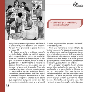 para tratarnos igual




                                                             Cómo crees que se sentía Frisco?,
                                                             ¿cómo te sentirías tú?




 ños y niñas pueden dirigir el coro, leer frente a   si acaso no podían creer en cosas “normales”
 la comunidad y darle de comer a las palomas.        como toda la gente.
 Por eso, Frisco preparará un postre delicioso:         Frisco y su hermana se fueron del taller de
 el helado R3.                                       cocina regañados. No les dejaron explicar nada;
     En Kipatla se sentía el ambiente navideño       por si fuera poco, en el camino se encontraron
 por todos lados: árboles de navidad, esferas,       a Juan Luis, el mejor amigo de Frisco, quien le
 villancicos y todo lo relacionado con esta fecha.   dijo que no iría a la ceremonia porque su papá
 Frisco y su familia no la festejaban por su reli­   y mamá no lo iban a dejar, pues no les gustaba
 gión. En el taller de cocina, al que a Frisco le    que su hijo fuera a fiestas extrañas, donde hacen
 gustaba tanto ir, don Humberto, el maestro, les     cosas raras, pues su familia era católica.
 dijo que debían traer una cooperación para los         Otros amigos y amigas le dijeron a Frisco
 tamales y el ponche de la posada. Frisco dijo       que no irían, Matías le dijo que era el día en
 que él y su hermana no iban a posadas, y que­       que bañaba a su perro, Lupita le dijo que te­
 ría preguntarle si también tenían que llevar la     nía otro compromiso. Frisco entendió que no
 cooperación, pero el maestro no lo dejo hablar,     los habían dejado ir, pero les había dado pena
 lo comenzó a regañar diciéndole que su fami­        decírselo. Las cosas se pusieron todavía peor
 lia nunca se integraba. Entonces quiso decirle      cuando su papá y mamá quisieron ir a hablar
 que cooperarían, aunque no fueran, pero don         con don Humberto para explicarle todo. Don
 Humberto no escuchaba nada y le preguntó            Humberto se puso furioso, y les reclamó porque

32
 