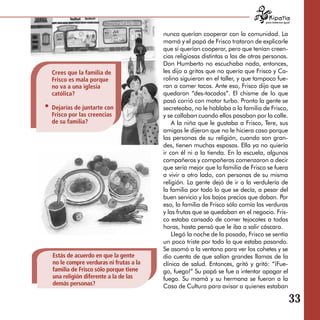 para tratarnos igual



                                       nunca querían cooperar con la comunidad. La
                                       mamá y el papá de Frisco trataron de explicarle
                                       que sí querían cooperar, pero que tenían creen­
                                       cias religiosas distintas a las de otras personas.
                                       Don Humberto no escuchaba nada, entonces,
Crees que la familia de                les dijo a gritos que no quería que Frisco y Ca­
Frisco es mala porque                  rolina siguieran en el taller, y que tampoco fue­
no va a una iglesia                    ran a comer tacos. Ante eso, Frisco dijo que se
católica?                              quedaron “des-tacados”. El chisme de lo que
                                       pasó corrió con motor turbo. Pronto la gente se
Dejarías de juntarte con               secreteaba, no le hablaba a la familia de Frisco,
Frisco por las creencias               y se callaban cuando ellos pasaban por la calle.
de su familia?                             A la niña que le gustaba a Frisco, Tere, sus
                                       amigas le dijeron que no le hiciera caso porque
                                       las personas de su religión, cuando son gran­
                                       des, tienen muchas esposas. Ella ya no quiería
                                       ir con él ni a la tienda. En la escuela, algunos
                                       compañeros y compañeras comenzaron a decir
                                       que sería mejor que la familia de Frisco se fuera
                                       a vivir a otro lado, con personas de su misma
                                       religión. La gente dejó de ir a la verdulería de
                                       la familia por todo lo que se decía, a pesar del
                                       buen servicio y los bajos precios que daban. Por
                                       eso, la familia de Frisco sólo comía las verduras
                                       y las frutas que se quedaban en el negocio. Fris­
                                       co estaba cansado de comer tejocotes a todas
                                       horas, hasta pensó que le iba a salir cáscara.
                                           Llegó la noche de la posada, Frisco se sentía
                                       un poco triste por todo lo que estaba pasando.
                                       Se asomó a la ventana para ver los cohetes y se
Estás de acuerdo en que la gente       dio cuenta de que salían grandes llamas de la
no le compre verduras ni frutas a la   clínica de salud. Entonces, gritó y gritó: “¡Fue­
familia de Frisco sólo porque tiene    go, fuego!” Su papá se fue a intentar apagar el
una religión diferente a la de las     fuego. Su mamá y su hermana se fueron a la
demás personas?                        Casa de Cultura para avisar a quienes estaban

                                                                                                   33
 