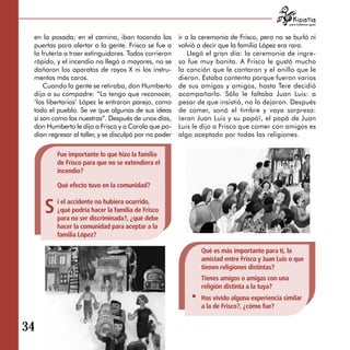 para tratarnos igual



 en la posada; en el camino, iban tocando las          ir a la ceremonia de Frisco, pero no se burló ni
 puertas para alertar a la gente. Frisco se fue a      volvió a decir que la familia López era rara.
 la frutería a traer extinguidores. Todos corrieron        Llegó el gran día: la ceremonia de ingre­
 rápido, y el incendio no llegó a mayores, no se       so fue muy bonita. A Frisco le gustó mucho
 dañaron los aparatos de rayos X ni los instru­        la canción que le cantaron y el anillo que le
 mentos más caros.                                     dieron. Estaba contento porque fueron varios
     Cuando la gente se retiraba, don Humberto         de sus amigas y amigos, hasta Tere decidió
 dijo a su compadre: “Lo tengo que reconocer,          acompañarlo. Sólo le faltaba Juan Luis: a
 ‘los libertarios’ López le entraron parejo, como      pesar de que insistió, no lo dejaron. Después
 todo el pueblo. Se ve que algunas de sus ideas        de comer, sonó el timbre y vaya sorpresa:
 sí son como las nuestras”. Después de unos días,      ¡eran Juan Luis y su papá!, el papá de Juan
 don Humberto le dijo a Frisco y a Carola que po­      Luis le dijo a Frisco que comer con amigos es
 dían regresar al taller, y se disculpó por no poder   algo aceptado por todas las religiones.

         Fue importante lo que hizo la familia
         de Frisco para que no se extendiera el
         incendio?

         Qué efecto tuvo en la comunidad?


     S   i el accidente no hubiera ocurrido,
         ¿qué podría hacer la familia de Frisco
         para no ser discriminada?, ¿qué debe
         hacer la comunidad para aceptar a la
         familia López?

                                                              Qué es más importante para ti, la
                                                              amistad entre Frisco y Juan Luis o que
                                                              tienen religiones distintas?
                                                              Tienes amigos o amigas con una
                                                              religión distinta a la tuya?
                                                              Has vivido alguna experiencia similar
                                                              a la de Frisco?, ¿cómo fue?


34
 