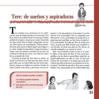 Tere: de sueños y aspiradoras

T      ere estaba muy contenta con la califi­
cación que se había sacado en la escuela: 9.2
Para Tere no fue difícil hacer la tarea que había
                                                    cesario ir a la secundaria ni a la prepa ni mucho
                                                    menos a la universidad. Tere le respondió que
                                                    ella quería ir a la universidad y le preguntó a su
pedido la maestra: ¿qué quiero estar haciendo       papá que por qué Beto, su hermano, sí podría ir
en diez años? Eso lo había imaginado mil ve­        a la universidad. El papá de Tere se enojó aún
ces. Tere quería ser escenógrafa. Sabía perfec­     más y le gritó que Beto tendría que mantener a
tamente qué camino debía seguir para llegar a       una familia, en tanto que ella no. Por último, la
su meta: acabar la secundaria, luego la prepa y     mandó castigada a su cuarto sin cenar.
luego irse a la capital a estudiar la carrera. La       Tere, muy enojada y triste, se fue a su cuar­
maestra la felicitó por tener una idea tan clara    to. Beto, el hermano de Tere, le hizo unas que­
de su proyecto de vida.                             sadillas y se las llevó a escondidas; además, se
   Cuando el papá de Tere leyó su tarea, se         quedó platicando con ella un rato. Le dijo que
enojó muchísimo y le dijo que ese plan no era       trataría de convencer a su papá para que per­
para ella, que no hacía falta que las niñas estu­   mitiera que ella continuara sus estudios en la se­
diaran porque su trabajo es casarse, limpiar la     cundaria. También le recordó a Tere que su papá
casa y cuidar a los hijos, y para eso, no era ne-   estaba muy preocupado por la enfermedad que



        Sólo los hombres pueden estudiar?

        Las mujeres pueden mantener
        una familia?
        Qué opinas de la reacción del papá
        de Tere?


                                                                                                     35
 