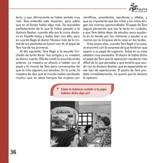 para tratarnos igual



 tenía, y que últimamente se había sentido muy         científicas, presidentas, escultoras y atletas, y
 mal. Tere entendía esta situación, pero sabía         que es importante que las niñas y los niños ten­
 que en el fondo había algo más. Se acordaba           gan las mismas oportunidades. El papá de Tere
 perfectamente de lo que le había pasado a la          seguía pensando que eso le tenía sin cuidado,
 doctora Ibañez: cuando ella era la única docto­       y que Tere debía dejar de estudiar para ayudar­
 ra en Kipatla todos y todas iban con ella, pero       lo en la tienda por las mañanas y ayudar a su
 en cuanto llegó el doctor Nicasio más de la mi-       mamá con la limpieza de la casa en las tardes.
 tad de sus pacientes se fueron con él, el papá de         A los pocos días, cuando Tere llegó a su casa,
 Tere fue de los primeros.                             se encontró con la sorpresa de que tendrían que
    Al día siguiente, Tere llegó a la escuela hin­     operar a su papá de urgencia. Todos en su casa
 chada de tanto llorar. Sus amigas y su maestra        estaban muy asustados. El doctor le había dicho
 se dieron cuenta. Ella les contó lo ocurrido el día   al papá de Tere que la operación resultaría más
 anterior. La maestra se ofreció a hablar con el       difícil de lo que pensaba y que tendría que acu­
 papá y la mamá de Tere para convencerlos de           dir con la doctora Ibañez, que es especialista en
 que la niña siguiera sus estudios. En la junta, la    ese tipo de operaciones. El padre de Tere pro­
 maestra les dijo que el mundo había cambiado          testó inmediatamente, no quería que la doctora
 mucho, que en estos tiempos las mujeres son           lo operara.


                                    Cómo te hubieras sentido si tu papá
                                    hubiera dicho algo así?




36
 