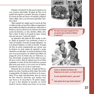 El doctor Constantín le dijo que la doctora era
una cirujana admirable. Al papá de Tere no le
quedó otra opción y accedió. Así pues, el papá y
la mamá de Tere se fueron al hospital y dejaron
solos a Beto, Tere y sus hermanos gemelos: San­
dra y Saúl.
    Todo sucedió tan rápido que la mamá de Tere
no dejó comida, así que Tere y Beto se organizaron
para realizar las labores domésticas: todos iban a
tender su cama a diario en la mañana, los trastes
                                                       Por qué crees que el papá de Tere
sucios los lavarían, un día, Sandra y Beto; otro,
                                                       no quería que la doctora Ibáñez
Tere y Saúl. A Saúl no le gustó la idea, incluso
                                                       lo operara?
dijo que eso eran “cosas de viejas”.
    La operación del papá de Tere resulto un éxi­
to. Todos se pusieron muy contentos y fueron a
verlo al hospital. Cuando el papá despertó, vio
a la doctora Ibáñez y a toda su familia. El papá
de Tere se sentía avergonzado por pensar que
la doctora no sería capaz de operarlo y quiso
ofrecerle una disculpa. La doctora Ibáñez le dijo
que no se preocupara, se volteó hacia Beto y le
preguntó cómo le había ido con Feliciano, su
hijo. Extrañado, el papá de Tere y Beto se que­
dó de a cuatro. Beto le explicó que él se había
quedado a cuidar al hijo de la doctora, porque
ella tenía que asistir a una junta con el doctor
Constantín para ver lo de su operación.
    Después de una semana, el papá de Tere re­
                                                       Cómo se dividen las labores de
gresó a su casa. Cuando se sintió mejor, Tere volvió
                                                       limpieza en tu casa?, ¿a ti qué te toca?
a preguntarle si la dejaría inscribirse en la secun­
daria. Él se negó rotundamente, pero la mamá
                                                       Es una repartición justa?, ¿por qué?
de Tere intervino diciendo que estaba bien
que fuera a la secundaria. El padre asegu­
ró que si Tere dejaba la escuela, la mamá              Qué opinas de lo que Saúl contestó?
tendría menos trabajo que hacer en la casa,

                                                                                                  37
 