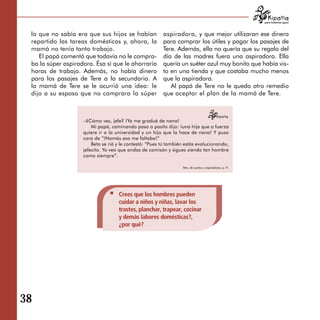 para tratarnos igual



 lo que no sabía era que sus hijos se habían             aspiradora, y que mejor utilizaran ese dinero
 repartido las tareas domésticas y, ahora, la            para comprar los útiles y pagar los pasajes de
 mamá no tenía tanto trabajo.                            Tere. Además, ella no quería que su regalo del
    El papá comentó que todavía no le compra­            día de las madres fuera una aspiradora. Ella
 ba la súper aspiradora. Ésa sí que le ahorraría         quería un suéter azul muy bonito que había vis-
 horas de trabajo. Además, no había dinero               to en una tienda y que costaba mucho menos
 para los pasajes de Tere a la secundaria. A             que la aspiradora.
 la mamá de Tere se le ocurrió una idea: le                 Al papá de Tere no le quedo otro remedio
 dijo a su esposo que no comprara la súper               que aceptar el plan de la mamá de Tere.



                    –¿Cómo ves, jefe? ¡Ya me gradué de nana!
                        Mi papá, caminando paso a pasito dijo: ¡una hija que a fuerza
                    quiere ir a la universidad y un hijo que la hace de nana! Y puso
                    cara de “¡Nomás eso me faltaba!”
                        Beto se rió y le contestó: “Pues tú también estás evolucionando,
                    jefecito. Yo veo que andas de camisón y sigues siendo tan hombre
                    como siempre”.

                                                                  Tere, de sueños y aspiradoras, p. 9.




                                    Crees que los hombres pueden
                                    cuidar a niños y niñas, lavar los
                                    trastes, planchar, trapear, cocinar
                                    y demás labores domésticas?,
                                    ¿por qué?




38
 