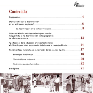 para tratarnos igual




Contenido
Introducción.................................................................................................................     4

¿Por qué abordar la discriminación
                                                                                                              6

en las actividades escolares?.......................................................................................

            La discriminación en la realidad mexicana.........................................................8


Colección Kipatla: una herramienta para vincular 

la igualdad y la no discriminación en los programas 

de educación primaria...............................................................................................          13

Aportaciones de la educación en derechos humanos
y la filosofía para niños para orientar la lectura de la colección Kipatla........................                          14

Herramientas y material para la narración de los cuentos Kipatla.............................17


      Estrategias de narración......................................................................................18


      Formulación de preguntas...................................................................................20


      Resúmenes y preguntas modelo...........................................................................22 


Bibliografía................................................................................................................71





                                                                                                                                       3
 