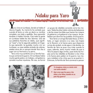 Ndaku para Yaro

Y    aro vivía en Lumbasa, donde se habla el
idioma lingala. Su mamá le ha contado que
cuando él tenía un año ya decía su nombre
                                                 un grupo de rebeldes conocido como los ma­
                                                 quis. Todos los días había noticias de balaceras
                                                 y de las cosas horribles que hacían los maquis
completo, con todo y apellido. Yaro aprendió     al gobierno y el gobierno a los maquis. Se pe­
también a hablar francés. Casi toda la gente     leaban por dominar los pueblos. Era la guerra.
en Lumbasa habla los dos idiomas. Una de            Yaro tenía un amigo llamado Kenyi, en Kim­
sus palabras favoritas es ndaku, que signifi­    bute, un lugar cercano a su casa. Las tropas
ca “casa“ y fue la segunda palabra en linga­     se lo llevaron a la fuerza para que disparara
la que aprendió. Le gustaba mucho vivir en       armas de verdad, no de agua ni de dardos. La
Lumbasa, su casa estaba pintada de colores,      familia de Yaro se puso muy triste cuando lo
estaba cerca de un parque donde Yaro iba a       supo; además, tenía mucho miedo de que a
jugar con su hermana y su perro.                 Yaro le pasara algo similar, pues tanto las tro­
   Yaro vivía muy contento con su familia has­   pas como los rebeldes se llevaban a los niños
ta que comenzó la guerra. En Lumbasa había       a la fuerza para pelear en la guerra. Los ma­
mucha gente pobre, sin trabajo, y el gobierno    quis mataban a los niños que no se querían ir.
cometía muchas injusticias. Por eso, se formó    Entonces, la familia de Yaro comenzó a pensar


                                                         Te imaginas cómo se siente vivir
                                                         con tanto miedo?
                                                         Qué crees que les pase a los
                                                         niños y las niñas cuando en su
                                                         país hay guerra?




                                                                                                39
 