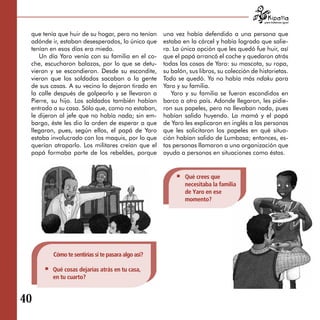 para tratarnos igual



  que tenía que huir de su hogar, pero no tenían     una vez había defendido a una persona que
  adónde ir, estaban desesperados, lo único que      estaba en la cárcel y había logrado que salie­
  tenían en esos días era miedo.                     ra. La única opción que les quedó fue huir, así
     Un día Yaro venía con su familia en el co­      que el papá arrancó el coche y quedaron atrás
  che, escucharon balazos, por lo que se detu­       todas las cosas de Yaro: su mascota, su ropa,
  vieron y se escondieron. Desde su escondite,       su balón, sus libros, su colección de historietas.
  vieron que los soldados sacaban a la gente         Todo se quedó. Ya no había más ndaku para
  de sus casas. A su vecino lo dejaron tirado en     Yaro y su familia.
  la calle después de golpearlo y se llevaron a         Yaro y su familia se fueron escondidos en
  Pierre, su hijo. Los soldados también habían       barco a otro país. Adonde llegaron, les pidie­
  entrado a su casa. Sólo que, como no estaban,      ron sus papeles, pero no llevaban nada, pues
  le dijeron al jefe que no había nada; sin em­      habían salido huyendo. La mamá y el papá
  bargo, éste les dio la orden de esperar a que      de Yaro les explicaron en inglés a las personas
  llegaran, pues, según ellos, el papá de Yaro       que les solicitaron los papeles en qué situa­
  estaba involucrado con los maquis, por lo que      ción habían salido de Lumbasa; entonces, es­
  querían atraparlo. Los militares creían que el     tas personas llamaron a una organización que
  papá formaba parte de los rebeldes, porque         ayuda a personas en situaciones como éstas.


                                                             Qué crees que
                                                             necesitaba la familia
                                                             de Yaro en ese
                                                             momento?




          Cómo te sentirías si te pasara algo así?

         Qué cosas dejarías atrás en tu casa,
         en tu cuarto?


40

 