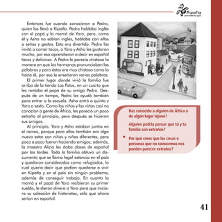 para tratarnos igual



   Entonces fue cuando conocieron a Pedro,
quien los llevó a Kipatla. Pedro hablaba inglés
con el papá y la mamá de Yaro, pero, como
él y Asha no sabían inglés, hablaba con ellos
a señas y gestos. Esto era divertido. Pedro los
invitó a comer tacos, a Yaro y Asha les gustaron
mucho, por eso aprendieron a decir en español
tacos y delicioso. A Pedro le parecía chistosa la
manera en que los hermanos pronunciaban las
palabras y para éstos era muy chistoso como lo
hacía él, por eso le enseñaron varias palabras.
   El primer lugar donde vivió la familia fue
arriba de la tienda Los Patos, en un cuarto que
les rentaba el papá de su amigo Pedro. Des­
pués de un tiempo, Pedro les ayudó también
para entrar a la escuela. Asha entró a quinto y
Yaro a sexto. Como los niños y las niñas casi no
conocían a gente de África, les pareció un poco     Has conocido a alguien de África o
extraño al principio, pero después se hicieron      de algún lugar lejano?
sus amigos.
                                                    Alguien podría pensar que tú y tu
   Al principio, Yaro y Asha estaban juntos en
                                                    familia son extraños?
el recreo, porque para ellos también era algo
nuevo estar con niños y niñas diferentes, pero      Por qué crees que las cosas o
poco a poco fueron haciendo amigos; además,         personas que no conocemos nos
la maestra Alicia les daba clases de español        pueden parecer extrañas?
por las tardes. Toda la familia obtuvo un do­
cumento que se llama legal estancia en el país
y quedaron considerados como refugiados, lo
cual quería decir que podían quedarse a vivir
en Kipatla y en el país sin ningún problema,
además de conseguir trabajo. En cuanto la
mamá y el papá de Yaro recibieron su primer
sueldo, le dieron dinero a Yaro para que inicia­
ra su colección de historietas, sólo que ahora
serían en español.

                                                                                                       41
 