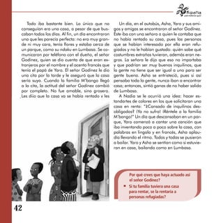 para tratarnos igual



     Todo iba bastante bien. Lo único que no            Un día, en el autobús, Asha, Yaro y sus ami­
  conseguían era una casa, a pesar de que bus­       gos y amigas se encontraron al señor Godínez.
  caban todos los días. Al fin, un día encontraron   Éste iba con una señora a quien le contaba que
  una que les parecía perfecta: no era muy gran­     no había rentado su casa, pues las personas
  de ni muy cara, tenía flores y estaba cerca de     que se habían interesado por ella eran refu­
  un parque, como su ndaku en Lumbasa. Se co­        giados y no le habían gustado: quién sabe qué
  municaron por teléfono con el dueño, el señor      costumbres extrañas tuvieran, además eran ne­
  Godínez, quien se dio cuenta de que eran ex­       gros. La señora le dijo que eso no importaba
  tranjeros por el nombre y el acento francés que    y que podrían ser muy buenos inquilinos, que
  tenía el papá de Yaro. El señor Godínez le dio     la gente no tiene que ser igual a uno para ser
  una cita por la tarde y le aseguró que la casa     gente buena. Asha se entristeció, pues si así
  sería suya. Cuando la familia M’bango llegó        pensaba toda la gente, nunca iban a encontrar
  a la cita, la actitud del señor Godínez cambió     casa; entonces, sintió ganas de no haber salido
  por completo. No fue amable, sino grosero.         de Lumbasa.
  Les dijo que la casa ya se había rentado y les        A Nadia se le ocurrió una idea: hacer es­
  cerró la puerta en la nariz.                       tandartes de colores en los que solicitaran una
                                                     casa en renta: “¿Cansado de inquilinos des­
                                                     obligados? ¡Ya no sufra! ¡Réntele a la familia
                                                     M’bango!” Un día que descansaban en un par-
                                                     que, Yaro comenzó a cantar una canción que
                                                     iba inventando poco a poco sobre la casa, con
                                                     palabras en lingala y en francés, Asha aplau­
                                                     día llevando el ritmo. Todos y todas se pusieron
                                                     a bailar. Yaro y Asha se sentían como si estuvie­
                                                     ran en casa, bailando como en Lumbasa.




                                                             Por qué crees que haya actuado así
                                                             el señor Godínez?
                                                             Si tu familia tuviera una casa
                                                             para rentar, se la rentaría a
                                                             personas refugiadas?

42

 