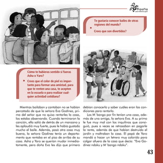 para tratarnos igual




                                                        Te gustaría conocer bailes de otras
                                                        regiones del mundo?

                                                        Crees que son divertidos?




        Cómo te hubieras sentido si fueras
        Asha o Yaro?
        Crees que el color de piel es impor­
        tante para formar una amistad, para
        que te renten una casa, te acepten
        en la escuela o para realizar cual­
        quier actividad cotidiana?


   Mientras bailaban y cantaban no se habían     debían conocerlo y saber cuáles eran las con­
percatado de que la señora Eva Godínez, pri­     diciones para rentarlo.
ma del señor que no quiso rentarles la casa,        Los M´bango por fin tenían una casa, ade­
los estaba observando. Cuando terminaron la      más de una amiga, la señora Eva. A su primo
canción, ella salió de detrás de un manzano y    le fue muy mal con los inquilinos que consi­
les aplaudió muy fuerte, pues le había gustado   guió, pues a veces se retrasaban en pagarle
mucho el baile. Además, pasó otra cosa muy       la renta, además de que habían destruido el
buena, la señora Godínez tenía un departa­       jardín y maltraban la casa. El papá de Yaro
mento que rentaba en el piso de arriba de su     mandó a hacer un letrero muy colorido para
casa. Asha y Yaro se querían mudar inmedia­      colgar afuera de la casa que decía: “Eva Go­
tamente, pero doña Eva les dijo que primero      dínez ndaku y M´bango ndaku”.

                                                                                                           43
 