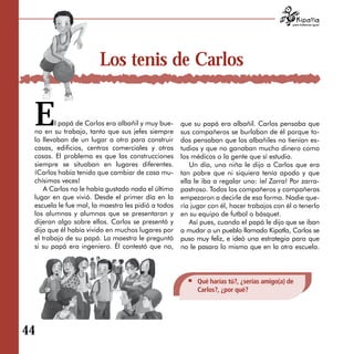 para tratarnos igual




                       Los tenis de Carlos


 E      l papá de Carlos era albañil y muy bue­
 no en su trabajo, tanto que sus jefes siempre
 lo llevaban de un lugar a otro para construir
                                                    que su papá era albañil. Carlos pensaba que
                                                    sus compañeros se burlaban de él porque to­
                                                    dos pensaban que los albañiles no tienían es­
 casas, edificios, centros comerciales y otras      tudios y que no ganaban mucho dinero como
 cosas. El problema es que las construcciones       los médicos o la gente que sí estudia.
 siempre se situaban en lugares diferentes.            Un día, una niña le dijo a Carlos que era
 ¡Carlos había tenido que cambiar de casa mu­       tan pobre que ni siquiera tenía apodo y que
 chísimas veces!                                    ella le iba a regalar uno: ¡el Zarra! Por zarra­
     A Carlos no le había gustado nada el último    pastroso. Todos los compañeros y compañeras
 lugar en que vivió. Desde el primer día en la      empezaron a decirle de esa forma. Nadie que­
 escuela le fue mal, la maestra les pidió a todos   ría jugar con él, hacer trabajos con él o tenerlo
 los alumnas y alumnas que se presentaran y         en su equipo de futbol o básquet.
 dijeran algo sobre ellos. Carlos se presentó y        Así pues, cuando el papá le dijo que se iban
 dijo que él había vivido en muchos lugares por     a mudar a un pueblo llamado Kipatla, Carlos se
 el trabajo de su papá. La maestra le preguntó      puso muy feliz, e ideó una estrategia para que
 si su papá era ingeniero. Él contestó que no,      no le pasara lo mismo que en la otra escuela.




                                                         Qué harías tú?, ¿serías amigo(a) de
                                                         Carlos?, ¿por qué?




44
 