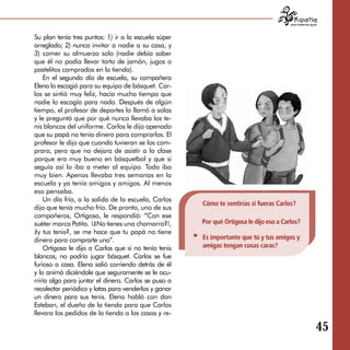 para tratarnos igual



Su plan tenía tres puntos: 1) ir a la escuela súper
arreglado; 2) nunca invitar a nadie a su casa, y
3) comer su almuerzo solo (nadie debía saber
que él no podía llevar torta de jamón, jugos o
pastelitos comprados en la tienda).
    En el segundo día de escuela, su compañera
Elena lo escogió para su equipo de básquet. Car­
los se sintió muy feliz, hacía mucho tiempo que
nadie lo escogía para nada. Después de algún
tiempo, el profesor de deportes lo llamó a solas
y le preguntó que por qué nunca llevaba los te­
nis blancos del uniforme. Carlos le dijo apenado
que su papá no tenía dinero para comprarlos. El
profesor le dijo que cuando tuvieran se los com­
prara, pero que no dejara de asistir a la clase
porque era muy bueno en básquetbol y que si
seguía así lo iba a meter al equipo. Todo iba
muy bien. Apenas llevaba tres semanas en la
escuela y ya tenía amigos y amigas. Al menos
eso pensaba.
    Un día frío, a la salida de la escuela, Carlos
                                                      Cómo te sentirías si fueras Carlos?
dijo que tenía mucho frío. De pronto, uno de sus
compañeros, Ortigosa, le respondió: “Con ese
suéter marca Patito. ¡¿No tienes una chamarra?!,      Por qué Ortigosa le dijo eso a Carlos?
¿y tus tenis?, se me hace que tu papá no tiene
dinero para comprarte uno”.                           Es importante que tú y tus amigos y
    Ortigosa le dijo a Carlos que si no tenía tenis   amigas tengan cosas caras?
blancos, no podría jugar básquet. Carlos se fue
furioso a casa. Elena salió corriendo detrás de él
y lo animó diciéndole que seguramente se le ocu­
rriría algo para juntar el dinero. Carlos se puso a
recolectar periódico y latas para venderlos y ganar
un dinero para sus tenis. Elena habló con don
Esteban, el dueño de la tienda para que Carlos
llevara los pedidos de la tienda a las casas y re-

                                                                                                           45
 