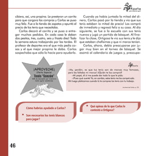 para tratarnos igual



 cibiera, así, una propina. Le prestaron un carrito        Cuando ya había juntado la mitad del di­
 para que cargara las compras y Carlos se puso          nero, Carlos pasó por la tienda y vio que sus
 muy feliz. Fue a la tienda de zapatos y apuntó el      tenis estaban ¡a mitad de precio! Los compró
 precio de los tenis que necesitaba.                    de inmediato y regresó feliz a su casa. Al día
    Carlos decoró el carrito y se puso a entre­         siguiente, se fue a la escuela con sus tenis
 gar muchos pedidos. En cada casa le daban              nuevos y jugó un partido de básquet. Al fina­
 dos pesitos, tres, cuatro, seis y ¡hasta diez! Toda    lizar la clase, Ortigosa le vio sus tenis y le dijo
 la semana estuvo trabajando por las tardes. El         que estaban chafísimas y que ni marca tenían.
 profesor de deportes era el que más pedía co­             Carlos, ahora, debía preocuparse por ju­
 sas y el que mejor propina le daba. Carlos             gar muy bien en el torneo de básquet. Se
 sospechaba que sólo lo hacía para ayudarlo.            asomó al calendario de juegos y, preocupa­




                                             –¡Ay, perdón, es que tus tenis son de marcas muy famosas,
                                             pero les faltaba mi marca! ¿Quién te los compró?
                                                 –Mi papá, él sí me puede dar todo lo que le pido.
                                                 –¡Pues qué suerte! Yo, en cambio, estos tenis me los compré solo.
                                             Ahí luego platicamos cuando tú te compres los tenis con tu trabajo.

                                                                                                  Los tenis de Carlos, p. 23.




                                                                  Qué opinas de lo que Carlos le
          Cómo habrías ayudado a Carlos?
                                                                  contestó a Ortigosa?
          Son necesarios los tenis blancos
          para jugar?




46
 