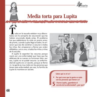 para tratarnos igual




                       Media torta para Lupita


 T       odos en la escuela estaban muy alboro­
 tados con la campaña de vacunación que les
 habían anunciado desde antes. El problema
 fue que adelantaron la visita sin previo aviso;
 de pronto, cuando Lupita llegó al salón, le avi­
 saron que ese día vendrían a vacunar a todos
 los niños. Así, empezaron a llamar por orden
 alfabético, uno a uno, a todos los niños y niñas
 de la escuela.
    A Lupita le espantan las vacunas porque
 nació con una enfermedad que hace que las
 defensas de su cuerpo no funcionen bien; por
 eso, Lupita no se puede vacunar. La enferme­
 dad de Lupita era un secreto, porque se llama
 vih. La gente es muy mala con las personas que
 tienen esta enfermedad; por eso, la familia de
 Lupita lo mantiene en secreto.

                                                        Sabes qué es el vih?
                                                        Por qué crees que la gente es mala
                                                        con las personas que tienen vih?

                                                    S   i fueras Lupita, ¿guardarías el
                                                        secreto de tu enfermedad?, ¿por qué?


48
 