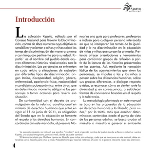 para tratarnos igual




Introducción


L      a colección Kipatla, editada por el
Consejo Nacional para Prevenir la Discrimina­
                                                                     nual es una guía para profesores, profesoras
                                                                     e incluso para cualquier persona interesada
ción, consta de doce números cuyo objetivo es                        en que se incorporen los temas de la igual­
sensibilizar y orientar a niñas y niños sobre los                    dad y la no discriminación en la educación
temas de discriminación de manera amena                              de niñas y niños que cursan la primaria. Pre­
y con lenguaje pertinente para su edad. Ki­                          tende ofrecer orientaciones y herramientas
patla1 es el nombre del pueblo donde ocu­                            para conformar grupos de reflexión a par­
rren diferentes historias relacionadas con la                        tir de la lectura de las historias presentadas
discriminación. Los personajes se enfrentan                          en los cuentos. Así, mediante la narración
en cada relato a situaciones de exclusión                            lúdica de los acontecimientos que viven los
por diferentes tipos de discriminación: ori­                         personajes, se impulsa a las y los niños a
gen étnico, discapacidad, religión, género,                          pensar sobre las diferencias humanas, sobre
enfermedad, apariencia física, nacionalidad                          sus propias diferencias, a dialogar respecto
y condición socioeconómica, entre otras, que                         a éstas, a reconocer cómo se sienten ante la
en determinado momento obligan a los per­                            diversidad y, en consecuencia, a establecer
sonajes a tomar acciones para revertir esa                           formas de convivencia basadas en el respeto
situación.                                                           y la tolerancia.
   De conformidad con el decreto de pro­                                 La metodología planteada en este manual
mulgación de la reforma constitucional en                            se basa en las propuestas de la educación
materia de derechos humanos que entró en                             en derechos humanos y la filosofía para ni­
vigor el 11 de junio de 2011, es obligación                          ños;2 por lo tanto, más que enseñar deter­
del Estado que en la educación se fomente                            minados contenidos desde el punto de vista
el respeto a los derechos humanos. En con­                           de las personas adultas, se busca ayudar al
cordancia con este mandato, el presente Ma­                          maestro o maestra a generar el ambiente

    1
      La expresión quipata, voz náhuatl que significa “cambiar”, es el origen del nombre del pueblo donde se llevan a cabo los cuentos
Kipatla, una ciudad imaginaria, pero no irreal, donde se puede cambiar.
    2
      El término acuñado por Matthew Lipman es filosofía para niños, sin embargo, cada que se menciona en este manual, debe en­
tenderse como filosofía para niños y niñas. Probablemente por razones históricas al autor no le pareció relevante hacer esta distinción.


4
 