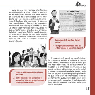 para tratarnos igual



   Lupita se puso muy nerviosa, el enfermero
seguía llamando a niños y niñas; su nombre
se iba acercando. Decidió que debía decirle
al enfermero de su enfermedad en voz muy
bajita para que nadie se enterara. El enfer­
mero la llevó con otra enfermera y le contó lo
que Lupita le había informado. La enfermera,
sorprendida, dijo sin ningún cuidado: “¡Cómo
va a tener sida!” Para ese momento, varios de
sus compañeros que andaban por ahí cerca
la habían escuchado. Toda la escuela se ente­
ró de su secreto. Desde ese día, todos y todas
en su salón y escuela cambiaron: nadie quería
sentarse junto a ella ni compartir su torta ni
siquiera tocarla.                                         Qué opinas de lo que hizo el profe
                                                          Jacinto?
                                                          Es importante informarse antes de
                                                          criticar o dejar de hablarle a alguien?




                                                     El único que se le acercó fue el profe Jacinto.
                                                 La buscó en el recreo y le pidió que le contara
                                                 todo sobre su enfermedad. Lupita le contó que
                                                 ella había nacido así, por eso sus defensas se
                                                 bajaban y se enfermaba con frecuencia. Sus
                                                 papás también habían tenido esa enfermedad
                                                 y murieron cuando ella era bebé; por eso, vivía
        Cómo te hubieras sentido en el lugar
                                                 con sus abuelos. Lupita le explicó al profe todo
        de Lupita?
                                                 lo que sabía sobre la enfermedad: cómo se
        Cómo tratarías a una compañera o         podía trasmitir, qué cuidados debía tener, entre
        compañero si tuviera una enfermedad      otras cosas. A los poco días, el profe Jacinto le
        que te pudiera transmitir?               llevó a Lupita una tarea que había hecho para
                                                 que la corrigiera.

                                                                                                              49
 