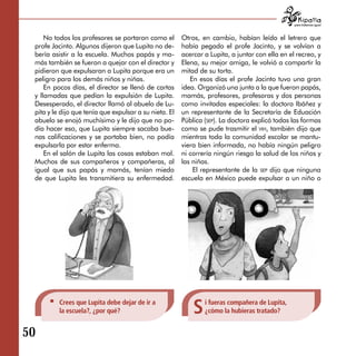 para tratarnos igual



     No todos los profesores se portaron como el        Otros, en cambio, habían leído el letrero que
 profe Jacinto. Algunos dijeron que Lupita no de­       había pegado el profe Jacinto, y se volvían a
 bería asistir a la escuela. Muchos papás y ma­         acercar a Lupita, a juntar con ella en el recreo, y
 más también se fueron a quejar con el director y       Elena, su mejor amiga, le volvió a compartir la
 pidieron que expulsaran a Lupita porque era un         mitad de su torta.
 peligro para los demás niños y niñas.                     En esos días el profe Jacinto tuvo una gran
     En pocos días, el director se llenó de cartas      idea. Organizó una junta a la que fueron papás,
 y llamadas que pedían la expulsión de Lupita.          mamás, profesores, profesoras y dos personas
 Desesperado, el director llamó al abuelo de Lu­        como invitadas especiales: la doctora Ibáñez y
 pita y le dijo que tenía que expulsar a su nieta. El   un representante de la Secretaría de Eduación
 abuelo se enojó muchísimo y le dijo que no po­         Pública (sep). La doctora explicó todas las formas
 día hacer eso, que Lupita siempre sacaba bue­          como se pude trasmitir el vih, también dijo que
 nas calificaciones y se portaba bien, no podía         mientras toda la comunidad escolar se mantu­
 expulsarla por estar enferma.                          viera bien informada, no había ningún peligro
     En el salón de Lupita las cosas estaban mal.       ni correría ningún riesgo la salud de los niños y
 Muchos de sus compañeros y compañeras, al              las niñas.
 igual que sus papás y mamás, tenían miedo                  El representante de la sep dijo que ninguna
 de que Lupita les transmitiera su enfermedad.          escuela en México puede expulsar a un niño o




          Crees que Lupita debe dejar de ir a
          la escuela?, ¿por qué?                            S   i fueras compañera de Lupita,
                                                                ¿cómo la hubieras tratado?


50
 