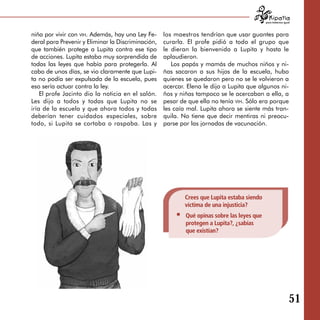 para tratarnos igual



niña por vivir con vih. Además, hay una Ley Fe­     los maestros tendrían que usar guantes para
deral para Prevenir y Eliminar la Discriminación,   curarla. El profe pidió a todo el grupo que
que también protege a Lupita contra ese tipo        le dieran la bienvenida a Lupita y hasta le
de acciones. Lupita estaba muy sorprendida de       aplaudieron.
todas las leyes que había para protegerla. Al          Los papás y mamás de muchos niños y ni­
cabo de unos días, se vio claramente que Lupi­      ñas sacaron a sus hijos de la escuela, hubo
ta no podía ser expulsada de la escuela, pues       quienes se quedaron pero no se le volvieron a
eso sería actuar contra la ley.                     acercar. Elena le dijo a Lupita que algunos ni­
    El profe Jacinto dio la noticia en el salón.    ños y niñas tampoco se le acercaban a ella, a
Les dijo a todos y todas que Lupita no se           pesar de que ella no tenía vih. Sólo era porque
iría de la escuela y que ahora todos y todas        les caía mal. Lupita ahora se siente más tran­
deberían tener cuidados especiales, sobre           quila. No tiene que decir mentiras ni preocu­
todo, si Lupita se cortaba o raspaba. Las y         parse por las jornadas de vacunación.




                                                            Crees que Lupita estaba siendo
                                                            víctima de una injusticia?
                                                            Qué opinas sobre las leyes que
                                                            protegen a Lupita?, ¿sabías
                                                            que existían?




                                                                                                                51
 