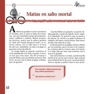 para tratarnos igual




                      Matías en salto mortal


 A         Matías le gustaba mucho la acrobacia
 en bicicleta, pero a veces se daba de tranca­
 zos, por eso necesitaba equipo de protección:
                                                       Cuando Matías era pequeño, se quemó. Es­
                                                   taba jugando, cuando de repente, ¡bum!, explo­
                                                   tó el calentador. Se quemó la cara, la panza y
 casco, rodilleras y coderas. Matías practica­     las piernas. Su mamá y su papá lo llevaron al
 ba durísimo, quería que le saliera perfecto       hospital y ahí estuvo mucho tiempo. Ésos fueron
 el “salto del mayate despanzurrado”; en su        los días más tristes de su vida.
 último intento, casi le salió pero a la hora         La demás gente se quedaba viendo a Matías
 de aterrizar, ¡pácatelas!, se cayó y se pegó un   por sus cicatrices, pero a él casi no le importa­
 guamazo como de película.                         ba, mientras sólo lo miraran, pero si lo hacían
    Su amiga Nadia se espantó muchísimo al         a un lado sólo por tener esas cicatrices, eso sí
 ver la espalda del niño toda raspada, lo bue ­    que no le gustaba.
 no fue que traía casco. De ahí se fueron a           Una vez lo hicieron a un lado, cuando al profe
 casa de Nadia, para que Matías se lavara. Ésta    Jacinto se le ocurrió que hicieran algo original
 fue la vez que más le dolió el golpe a Matías,    para el festival de fin de curso. La presentación
 pero se aguantó.                                  sería en equipo y podían hacer lo que quisie-


                                  Has conocido a alguna persona que
                                  haya sufrido quemaduras?

                                  Qué piensas cuando la ves?




52
 