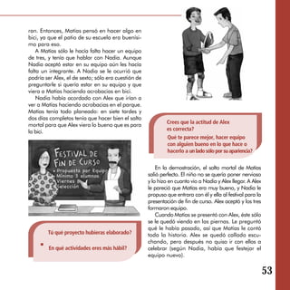 ran. Entonces, Matías pensó en hacer algo en
bici, ya que el patio de su escuela era buenísi­
mo para eso.
    A Matías sólo le hacía falta hacer un equipo
de tres, y tenía que hablar con Nadia. Aunque
Nadia aceptó estar en su equipo aún les hacía
falta un integrante. A Nadia se le ocurrió que
podría ser Alex, el de sexto; sólo era cuestión de
preguntarle si quería estar en su equipo y que
viera a Matías haciendo acrobacias en bici.
    Nadia había acordado con Alex que irían a
ver a Matías haciendo acrobacias en el parque.
Matías tenía todo planeado: en siete tardes y
dos días completos tenía que hacer bien el salto
mortal para que Alex viera lo bueno que es para              Crees que la actitud de Alex
la bici.                                                     es correcta?

                                                             Qué te parece mejor, hacer equipo 

                                                             con alguien bueno en lo que hace o 

                                                             hacerlo a un lado sólo por su apariencia?


                                                         En la demostración, el salto mortal de Matías
                                                     salió perfecto. El niño no se quería poner nervioso
                                                     y lo hizo en cuanto vio a Nadia y Alex llegar. A Alex
                                                     le pareció que Matías era muy bueno, y Nadia le
                                                     propuso que entrara con él y ella al festival para la
                                                     presentación de fin de curso. Alex aceptó y los tres
                                                     formaron equipo.
                                                         Cuando Matías se presentó con Alex, éste sólo
                                                     se le quedó viendo en las piernas. Le preguntó
                                                     qué le había pasado, así que Matías le contó
        Tú qué proyecto hubieras elaborado?          toda la historia. Alex se quedó callado escu­
                                                     chando, pero después no quiso ir con ellos a
         En qué actividades eres más hábil?	         celebrar (según Nadia, había que festejar el
                                                     equipo nuevo).


                                                                                                             53
 