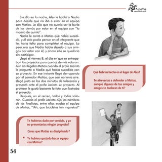 para tratarnos igual



    Ese día en la noche, Alex le habló a Nadia
 para decirle que no iba a estar en el equipo
 con Matías. Le dijo que no quería ser la burla
 de los demás por estar en el equipo con “la
 momia de quinto”.
    Nadia le contó a Matías qué había sucedi­
 do, y él sólo podía pensar en el integrante que
 les haría falta para completar el equipo. Lo
 peor era que Nadia había dejado a sus ami­
 gas por estar con él, y ahora ella se quedaría
 sin participar.
    Llegó el viernes 8, el día en que se entrega­
 ban los proyectos para que los demás votaran.
 Aún no llegaba Matías cuando el profe Jacinto
 le preguntó a Nadia qué había sucedido con
 su proyecto. En ese instante llegó derrapando      Qué habrías hecho en el lugar de Alex?
 por el corredor Matías, que casi no tenía aire.
 Llegó justo en los dos minutos de tolerancia y     Te atreverías a defender a Matías,
 presentó ante el profe Jacinto su proyecto. Al     aunque algunos de tus amigos y
 profesor le gustó bastante la foto que ilustraba   amigas se burlaran de ti?
 el proyecto.
    Después, en el recreo, todos y todas vota-
 ron. Cuando el profe Jacinto dijo los nombres
 de los finalistas, entre ellos estaba el equipo
 de Matías, “¡Ah, que bicicletas tan inquietas!”



         Te hubieras dado por vencido, y ya
         no presentarías ningún proyecto?

         Crees que Matías es disciplinado?

         Te hubiera gustado hacer equipo
         con Matías?


54
 