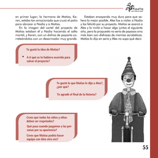para tratarnos igual



en primer lugar; la hermana de Matías, Ka­               Estaban ensayando muy duro para que sa­
ren, estaba tan emocionada que cruzó el patio        liera lo mejor posible. Alex fue a visitar a Nadia
para abrazar a Nadia y a Matías.                     y los felicitó por su proyecto. Matías se acercó a
   En la imagen del cartel del proyecto de           Alex y lo invitó a hacer algo juntos el siguiente
Matías estaban él y Nadia haciendo el salto          año, pero la propuesta no sería de payasos sino
mortal, y Karen, con un disfraz de payasita co­      más bien con disfraces de momias acrobáticas.
rreteándolos con un desarmador muy grande.           Matías lo dijo en serio y Alex no supo qué decir.


        Te gustó la idea de Matías?

        A ti qué se te hubiera ocurrido para
        salvar el proyecto?




                                Te gustó lo que Matías le dijo a Alex?,
                                ¿por qué?

                                 Te agradó el final de la historia?




        Crees que todos los niños y niñas
        deben ser respetados?
        Qué pasa cuando juzgamos a las per­
        sonas por su apariencia?
        Crees que Matías podría hacer
        equipo con Alex otra vez?

                                                                                                                55
 
