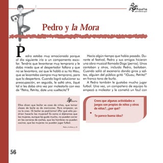 para tratarnos igual




                           Pedro y la Mora


 P        edro estaba muy emocionado porque
 al día siguiente iría a un campamento esco­
 lar. Tendría que levantarse muy temprano y le
                                                                          Hacía algún tiempo que había pasado. Du­
                                                                       rante el festival, Pedro y sus amigos hicieron
                                                                       una obra musical llamada Dogs (perros). Unos
 daba miedo que el despertador fallara y que                           cantaban y otros, incluido Pedro, bailaban.
 no se levantara, así que le habló a su tío Mau,                       Cuando salió al escenario dando giros y sal­
 que se levantaba siempre muy temprano, para                           tos, alguien del público gritó “¡Guau, Petrita!”
 que lo despertara. Cuando logró solucionar su                         en franco tono de burla.
 preocupación, en seguida, le saltó otra, ¿qué                            A Pedro también le gustaba mucho jugar
 tal si les daba otra vez por molestarlo con eso                       futbol. Una vez, un compañero de equipo lo
 de “Petra, Petrita, date una vueltecita”?                             empezó a molestar y le cometió un faul con


                                                                               Crees que algunas actividades o
     Ellos dicen que bailar es cosa de niñas, que tomar                        juegos son propios de niños y otros
     clases de baile es de maricones. Para empezar, yo                         de niñas?, ¿por qué?
     no lo creo. ¡Si bailar es padrísimo! ¿Por qué sólo po ­
     drían hacerlo las mujeres? Es como si dijéramos que
     las mujeres, aunque les guste mucho, no pueden correr                     Te parece buena idea?
     en las carreras de coches, que los hombres no pueden
     cocinar, que las mujeres no pueden jugar futbol.
                                              Pedro y la Mora, p. 8.




56
 