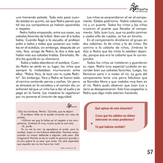 para tratarnos igual



una tremenda patada. Todo esto pasó cuan­                           Los niños se sorprendieron al ver el campa­
do estaba en quinto, así que Pedro pensó que                     mento. Estaba padrísimo. Había cabañas, un
tal vez sus compañeros ya habían aprendido                       río y un puente. Todos los niños y las niñas
a respetar.                                                      cruzaron el puente que llevaba al campa­
   Pedro había empacado, entre sus cosas, sus                    mento. Sólo Juan Luis, que no podía caminar
calcetas favoritas de futbol. Iban con él a todos                y usaba silla de ruedas, se fue en lancha.
lados. Cuando llegó a la escuela, el profesor                       En el campamento dividieron al grupo en
pidió a todos y todas que pusieran sus male­                     dos cabañas: la de niños y la de niñas. De
tas en el autobús; sin embargo, después de un                    camino a la cabaña de niños, Jiménez le
rato, Tere, amiga de Pedro, le dijo a éste que                   dijo a Pedro que las niñas lo estaban dejan­
había visto sus calcetas tiradas. Extrañado, Pe­                 do, porque ésa era la cabaña que le corres­
dro las guardó en su chamarra.                                   pondía.
    Todos y todas abordaron el autobús. Cuan­                       Todos los niños se instalaron y guardaron
do Pedro se sentó en su lugar, los niños que                     su ropa. Pedro tuvo especial cuidado en es­
siempre lo molestaban murmuraron entre                           conder bien sus calcetas favoritas. Luego, los
ellos: “Pobre Yaro, le tocó con tu cuate Pedri­                  llamaron para ir a nadar al río. La guía del
to”. Sin embargo, Yaro y Pedro se fueron todo                    campamento tenía una perra fabulosa que
el camino contando perros y coches. Un perro                     se llamaba Mora y que nadaba muy bien en
se atravesó en la carretera y el camión dio un                   el río. Pedro pudo observar que Juan Luis y
enfrenón tal que un niño fue a dar al suelo y se                 Jairo se desaparecieron. Esto hizo sospechar a
pegó en la frente. Los maestros lo regañaron                     Pedro que algo malo estarían haciendo.
por no ponerse el cinturón de seguridad.


                                                                         Qué opinas de esta situación?
 –Dijo los hombres, Petrita. ¡Córrele, que te dejan!
     El profesor Aldo se le quedó mirando con ojos de
 pistola.
                                                                         Crees que los adultos no deben
     –¡Última vez que le faltas así al respeto a tus com­                intervenir en estos problemas?
 pañeros, Jiménez! El muy mustio quitó la sonrisita.
     –Sí, profe.                                                         Tú qué habrías sentido?
     Yo no me la creí. Le agradezco al profe, pero la
 verdad, mejor ni me hubiera defendido. Muchas veces,
 cuando un mayor defiende a alguien, sale peor. ¿Se
 imaginan? Nomás se da la vuelta la persona grande y
 al otro pobre le va peor que antes. ¡Yo sólo esperaba
 que aquella vez no me fuera tan mal!
                                        Pedro y la Mora, p. 20


                                                                                                                             57
 