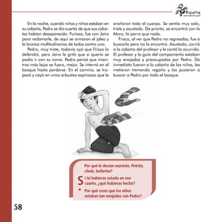 para tratarnos igual



        En la noche, cuando niños y niñas estaban en    arañaron todo el cuerpo. Se sentía muy solo,
     su cabaña, Pedro se dio cuenta de que sus calce­   triste y asustado. De pronto, se encontró con la
     tas habían desaparecido. Furioso, fue con Jairo    Mora, la perra que nada.
     para reclamarle, de aquí se armaron el jaleo y         Frisco, al ver que Pedro no regresaba, fue a
     la bronca multitudinarios de todos contra uno.     buscarlo pero no lo encontró. Asustado, corrió
        Pedro, muy triste, todavía oyó que Frisco lo    a la cabaña del profesor y le contó lo ocurrido.
     defendió, pero Jairo le gritó que si quería se     El profesor y la guía del campamento estaban
     podía ir con su novia. Pedro pensó que mien­       muy enojados y preocupados por Pedro. De
     tras más lejos se fuera, mejor. Se internó en el   inmediato fueron a la cabaña de los niños, les
     bosque hasta perderse. En el camino, se tro­       metieron tremendo regaño y los pusieron a
     pezó y cayó en unos arbustos espinosos que le      buscar a Pedro por todo el bosque.




                                       Por qué le decían maricón, Petrita,
                                       chula, bailarina?

                                   S   i tú hubieras estado en ese
                                       cuarto, ¿qué hubieras hecho?
                                       Por qué crees que los niños
                                       estaban tan enojados con Pedro?

58
 