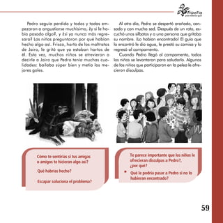 para tratarnos igual



   Pedro seguía perdido y todos y todas em­         Al otro día, Pedro se despertó arañado, can­
pezaron a angustiarse muchísimo, ¿y si le ha­    sado y con mucha sed. Después de un rato, es­
bía pasado algo?, y ¿si ya nunca más regre­      cuchó unos silbatos y a una persona que gritaba
sara? Las niñas preguntaron por qué habían       su nombre. ¡Lo habían encontrado! El guía que
hecho algo así. Frisco, harto de los maltratos   lo encontró le dio agua, le prestó su camisa y lo
de Jairo, le gritó que ya estaban hartos de      regresó al campamento.
él. Esta vez, muchos niños se atrevieron a          Cuando Pedro llegó al campamento, todos
decirle a Jairo que Pedro tenía muchas cua­      los niños se levantaron para saludarlo. Algunos
lidades: bailaba súper bien y metía los me­      de los niños que participaron en la pelea le ofre­
jores goles.                                     cieron disculpas.




       Cómo te sentirías si tus amigas                    Te parece importante que los niños le
       o amigos te hicieran algo así?                     ofrecieran disculpas a Pedro?,
                                                          ¿por qué?
        Qué habrías hecho?                                Qué le podría pasar a Pedro si no lo
                                                          hubieran encontrado?
        Escapar soluciona el problema?




                                                                                                             59

 