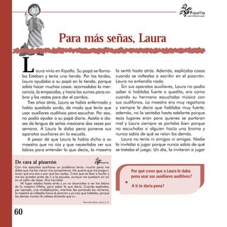 para tratarnos igual




                                Para más señas, Laura

     L       aura vívía en Kipatla. Su papá se llama­
     ba Esteban y tenía una tienda. Por las tardes,
     Laura ayudaba a su papá en la tienda, porque
                                                                                 la sentó hasta atrás. Además, explicaba cosas
                                                                                 cuando se volteaba a escribir en el pizarrón.
                                                                                 Laura no entiendía nada.
     sabía hacer muchas cosas: acomodaba la mer­                                     Sin sus aparatos auxiliares, Laura no podía
     cancía, la empacaba, y hacía las sumas para co­                             saber si hablaba fuerte o quedito, era como
     brar y las restas para dar el cambio.                                       cuando su hermano escuchaba música con
        Tres años atrás, Laura se había enfermado y                              sus audífonos. La maestra era muy regañona
     había quedado sorda, de modo que tenía que                                  y siempre le decía que hablaba muy fuerte;
     usar auxiliares auditivos para escuchar. Por eso,                           además, no la sentaba hasta adelante porque
     no podía ayudar a su papá diario. Asistía a cla­                            esos lugares eran para quienes se portaran
     ses de lengua de señas mexicana dos veces por                               mal y Laura siempre se portaba bien porque
     semana. A Laura le daba pena ponerse sus                                    no escuchaba si alguien hacía una broma y
     aparatos auxiliares en la escuela.                                          nunca sabía de qué se reían los demás.
        A pesar de que Laura le había dicho a su                                     Laura no tenía ni amigos ni amigas. Nadie
     maestra que no oía y que necesitaba ver sus                                 la invitaba a jugar porque nunca sabía de qué
     labios para entender lo que decía, la maestra                               se trataba el juego. Un día, la invitaron a jugar

De cara al pizarrón
Con mis aparatos auxiliares un problema tenía: mucha pena me
daba que me los vieran mis compañeros. No quería que me pregun­                          Por qué crees que a Laura le daba
taran qué era eso o por qué los usaba. Creía que se iban a burlar y
me los quitaba antes de ir a la escuela, aunque me quedara sin oír                       pena usar sus auxiliares auditivos?
en el salón de clase. ¡Era horrible!
    Mi lugar estaba hasta atrás y yo no alcanzaba a ver los labios
de la maestra Ofelia, para saber lo que decía. Cuando explicaba,                         A ti te daría pena?
por ejemplo, una multiplicación, mientras iba poniendo los números,
la maestra se volteaba hacia el pizarrón y yo creo que hablaba, porque
los demás movían la cabeza diciendo que sí...
                                                  Para más señas, Laura, p. 9.




60
 