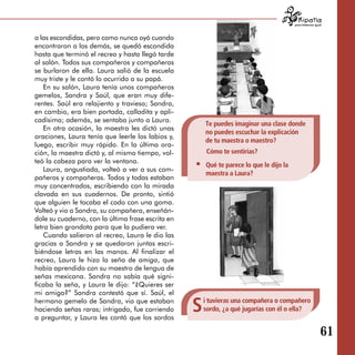 para tratarnos igual



a las escondidas, pero como nunca oyó cuando
encontraron a los demás, se quedó escondida
hasta que terminó el recreo y hasta llegó tarde
al salón. Todos sus compañeros y compañeras
se burlaron de ella. Laura salió de la escuela
muy triste y le contó lo ocurrido a su papá.
    En su salón, Laura tenía unos compañeros
gemelos, Sandra y Saúl, que eran muy dife­
rentes. Saúl era relajiento y travieso; Sandra,
en cambio, era bien portada, calladita y apli­
cadísima; además, se sentaba junto a Laura.
                                                       Te puedes imaginar una clase donde
    En otra ocasión, la maestra les dictó unas
                                                       no puedes escuchar la explicación
oraciones, Laura tenía que leerle los labios y,
                                                       de tu maestra o maestro?
luego, escribir muy rápido. En la última ora­
ción, la maestra dictó y, al mismo tiempo, vol­         Cómo te sentirías?
teó la cabeza para ver la ventana.
                                                       Qué te parece lo que le dijo la
    Laura, angustiada, volteó a ver a sus com­
                                                       maestra a Laura?
pañeros y compañeras. Todos y todas estaban
muy concentrados, escribiendo con la mirada
clavada en sus cuadernos. De pronto, sintió
que alguien le tocaba el codo con una goma.
Volteó y vio a Sandra, su compañera, enseñán­
dole su cuaderno, con la última frase escrita en
letra bien grandota para que la pudiera ver.
    Cuando salieron al recreo, Laura le dio las
gracias a Sandra y se quedaron juntas escri­
biéndose letras en las manos. Al finalizar el
recreo, Laura le hizo la seña de amiga, que
había aprendido con su maestro de lengua de
señas mexicana. Sandra no sabía qué signi­
ficaba la seña, y Laura le dijo: “¿Quieres ser
mi amiga?” Sandra contestó que sí. Saúl, el
hermano gemelo de Sandra, vio que estaban
haciendo señas raras; intrigado, fue corriendo
a preguntar, y Laura les contó que los sordos
                                                   S   i tuvieras una compañera o compañero
                                                       sordo, ¿a qué jugarías con él o ella?


                                                                                                            61
 