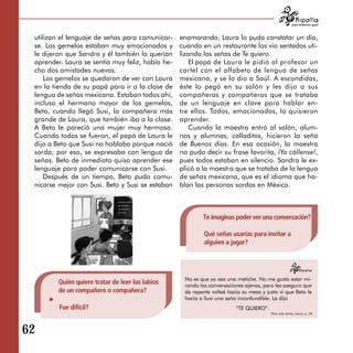 para tratarnos igual



  utilizan el lenguaje de señas para comunicar­    enamorando. Laura lo pudo constatar un día,
  se. Los gemelos estaban muy emocionados y        cuando en un restaurante los vio sentados uti­
  le dijeron que Sandra y él también lo querían    lizando las señas de Te quiero.
  aprender. Laura se sentía muy feliz, había he­       El papá de Laura le pidió al profesor un
  cho dos amistades nuevas.                        cartel con el alfabeto de lengua de señas
      Los gemelos se quedaron de ver con Laura     mexicana, y se lo dio a Saúl. A escondidas,
  en la tienda de su papá para ir a la clase de    éste lo pegó en su salón y les dijo a sus
  lengua de señas mexicana. Estaban todos ahí,     compañeras y compañeros que se trataba
  incluso el hermano mayor de los gemelos,         de un lenguaje en clave para hablar en­
  Beto, cuando llegó Susi, la compañera más        tre ellos. Todos, emocionados, lo quisieron
  grande de Laura, que también iba a la clase.     aprender.
  A Beto le pareció una mujer muy hermosa.             Cuando la maestra entró al salón, alum-
  Cuando todos se fueron, el papá de Laura le      nos y alumnas, calladitos, hicieron la seña
  dijo a Beto que Susi no hablaba porque nació     de Buenos días. En esa ocasión, la maestra
  sorda; por eso, se expresaba con lengua de       no pudo decir su frase favorita, ¡Ya cállense!,
  señas. Beto de inmediato quiso aprender ese      pues todos estaban en silencio. Sandra le ex­
  lenguaje para poder comunicarse con Susi.        plicó a la maestra que se trataba de la lengua
      Después de un tiempo, Beto pudo comu­        de señas mexicana, que es el idioma que ha­
  nicarse mejor con Susi. Beto y Susi se estaban   blan las personas sordas en México.



                                                           Te imaginas poder ver una conversación?

                                                            Qué señas usarías para invitar a
                                                            alguien a jugar?




                                                    No es que yo sea una metiche. No me gusta estar mi­
         Quién quiere tratar de leer los labios     rando las conversaciones ajenas, pero les aseguro que
         de un compañero o compañera?               de repente volteé hacia su mesa y justo vi que Beto le
                                                    hacía a Susi una seña inconfundible. Le dijo
          Fue difícil?                                                   “TE QUIERO”.
                                                                                        Para más señas, Laura, p. 24.




62

 